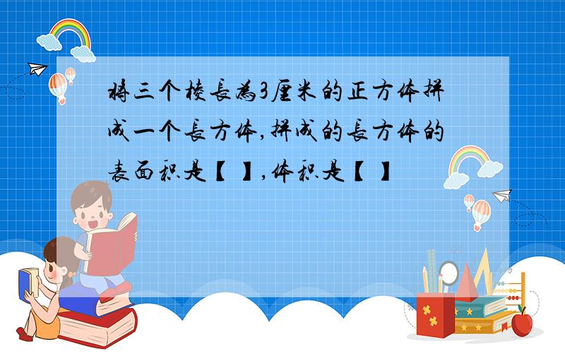 将三个棱长为3厘米的正方体拼成一个长方体,拼成的长方体的表面积是【】,体积是【】