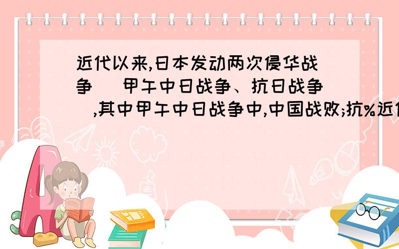 近代以来,日本发动两次侵华战争( 甲午中日战争、抗日战争),其中甲午中日战争中,中国战败;抗%近代以来,日本发动两次侵华战争( 甲午中日战争、抗日战争),其中甲午中日战争中,中国战败;抗