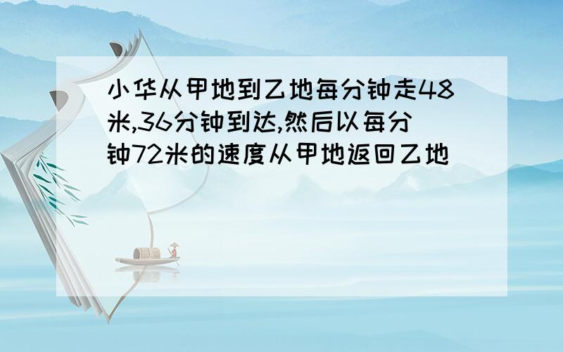 小华从甲地到乙地每分钟走48米,36分钟到达,然后以每分钟72米的速度从甲地返回乙地