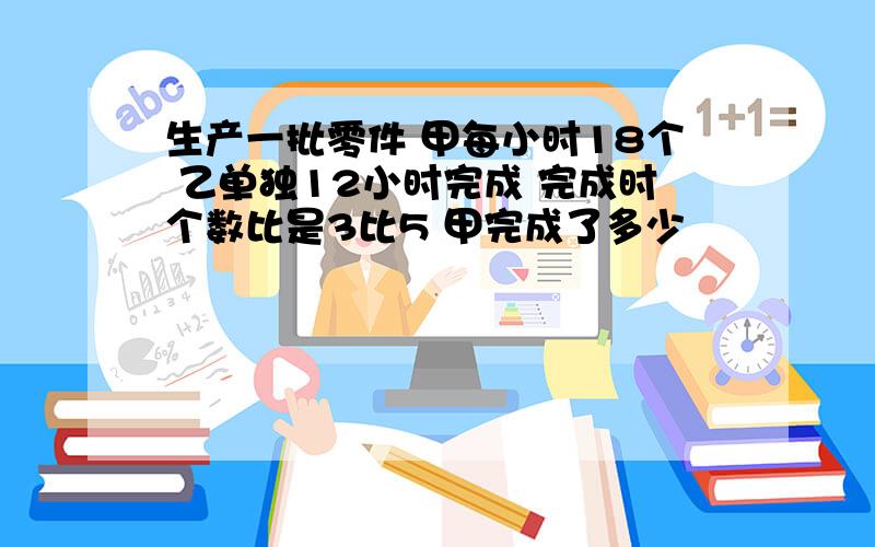 生产一批零件 甲每小时18个 乙单独12小时完成 完成时个数比是3比5 甲完成了多少