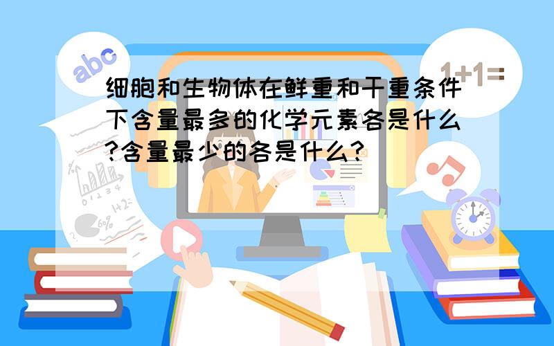 细胞和生物体在鲜重和干重条件下含量最多的化学元素各是什么?含量最少的各是什么?