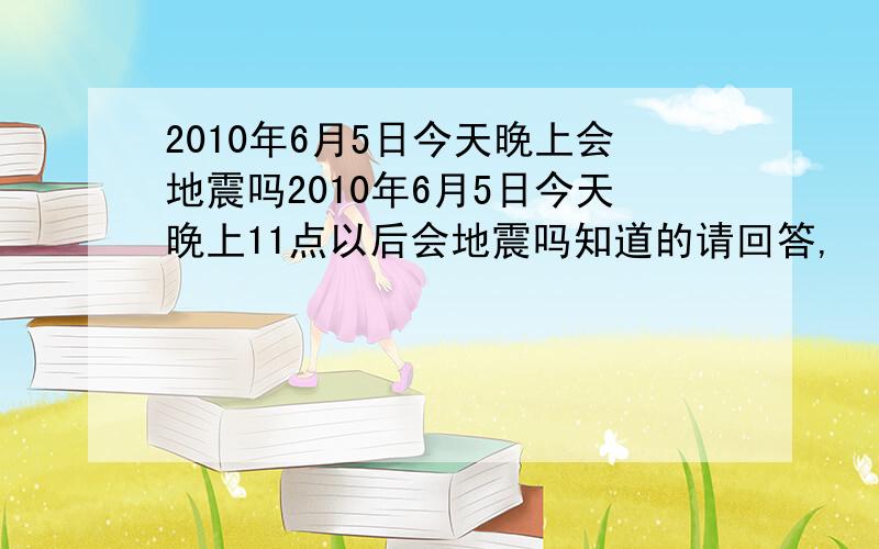 2010年6月5日今天晚上会地震吗2010年6月5日今天晚上11点以后会地震吗知道的请回答,