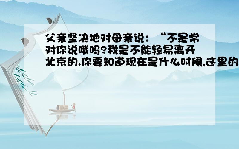 父亲坚决地对母亲说：“不是常对你说哦吗?我是不能轻易离开北京的.你要知道现在是什么时候,这里的工作接上面的：么重要.我哪能离开呢?理解这句话的意思.