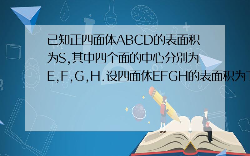 已知正四面体ABCD的表面积为S,其中四个面的中心分别为E,F,G,H.设四面体EFGH的表面积为T.则T/S=?要完整过程!~~~~谢谢