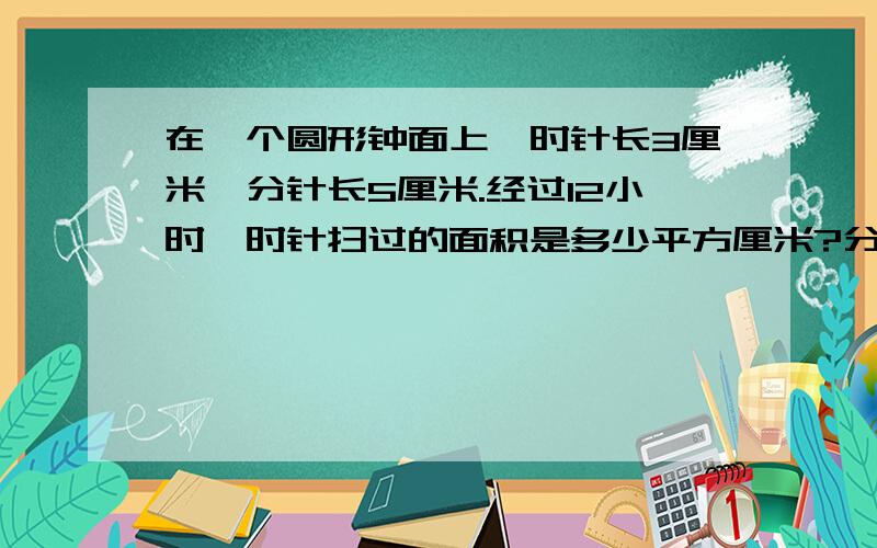 在一个圆形钟面上,时针长3厘米,分针长5厘米.经过12小时,时针扫过的面积是多少平方厘米?分针针尖走了多少厘米?