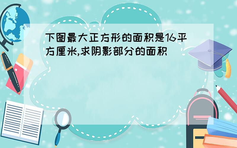 下图最大正方形的面积是16平方厘米,求阴影部分的面积