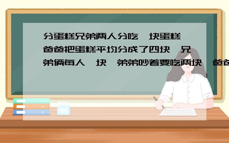 分蛋糕兄弟两人分吃一块蛋糕,爸爸把蛋糕平均分成了四块,兄弟俩每人一块,弟弟吵着要吃两块,爸爸重新把蛋糕平均分成4块,给弟弟两块,弟弟吃的蛋糕比以前多吗?错了兄弟两人分吃一块蛋糕,