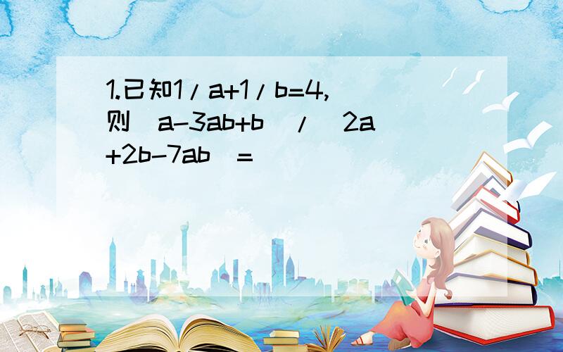 1.已知1/a+1/b=4,则（a-3ab+b)/(2a+2b-7ab)=