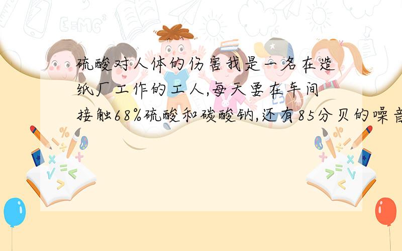 硫酸对人体的伤害我是一名在造纸厂工作的工人,每天要在车间接触68%硫酸和碳酸钠,还有85分贝的噪音,长时间接触会对人体造成什么样的伤害