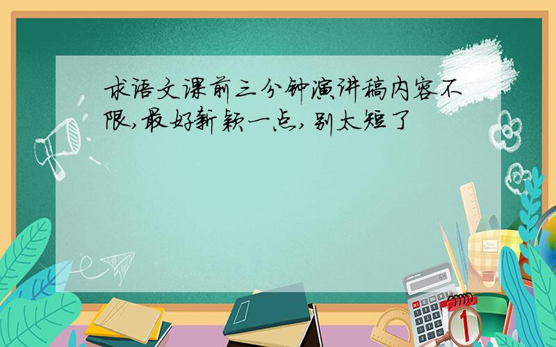 求语文课前三分钟演讲稿内容不限,最好新颖一点,别太短了