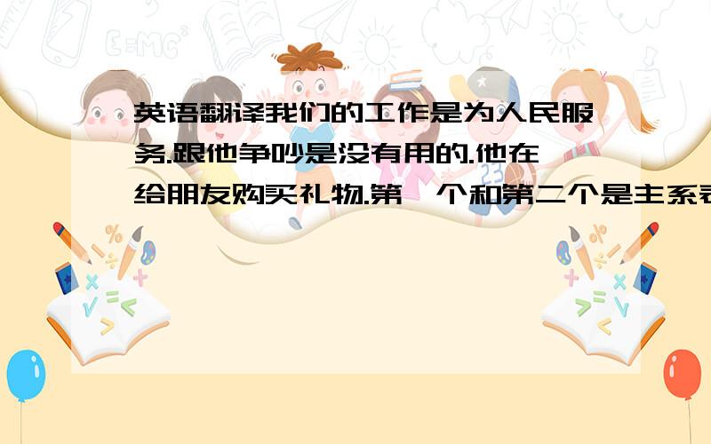 英语翻译我们的工作是为人民服务.跟他争吵是没有用的.他在给朋友购买礼物.第一个和第二个是主系表，第三个是双宾语！