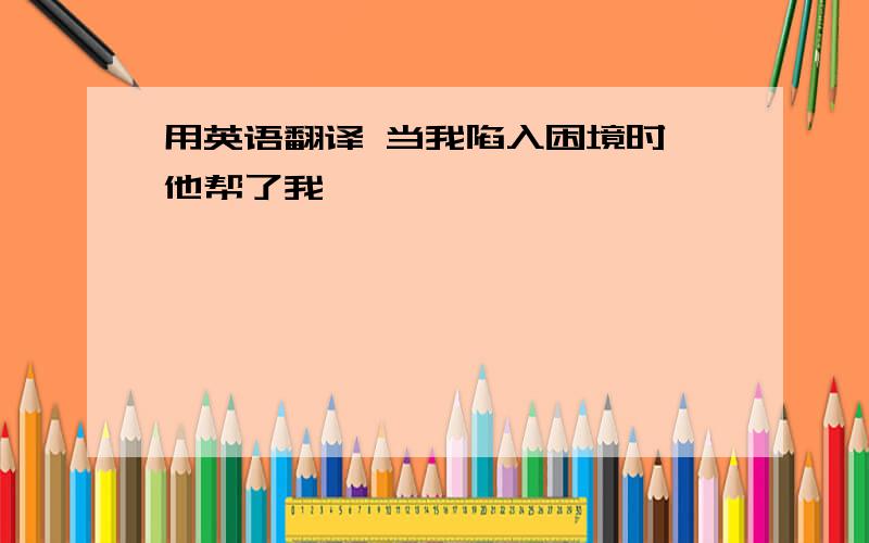 用英语翻译 当我陷入困境时,他帮了我