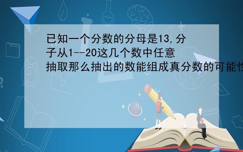 已知一个分数的分母是13,分子从1--20这几个数中任意抽取那么抽出的数能组成真分数的可能性是几分之几