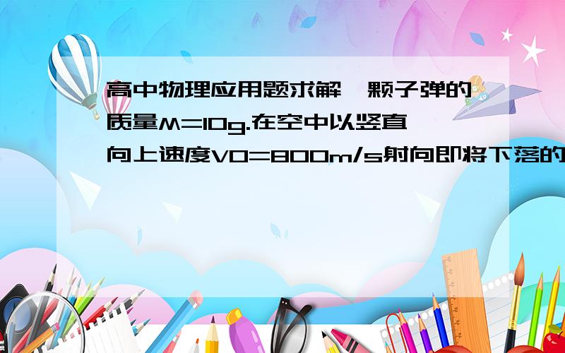 高中物理应用题求解一颗子弹的质量M=10g.在空中以竖直向上速度V0=800m/s射向即将下落的质量M=0.8kg的木块,子弹击穿木块的时间极短.若子弹穿过木块后,木块能上升的最大高度是h=0.8m,不计木块