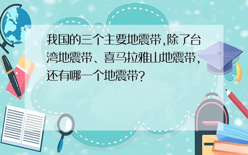 我国的三个主要地震带,除了台湾地震带、喜马拉雅山地震带,还有哪一个地震带?