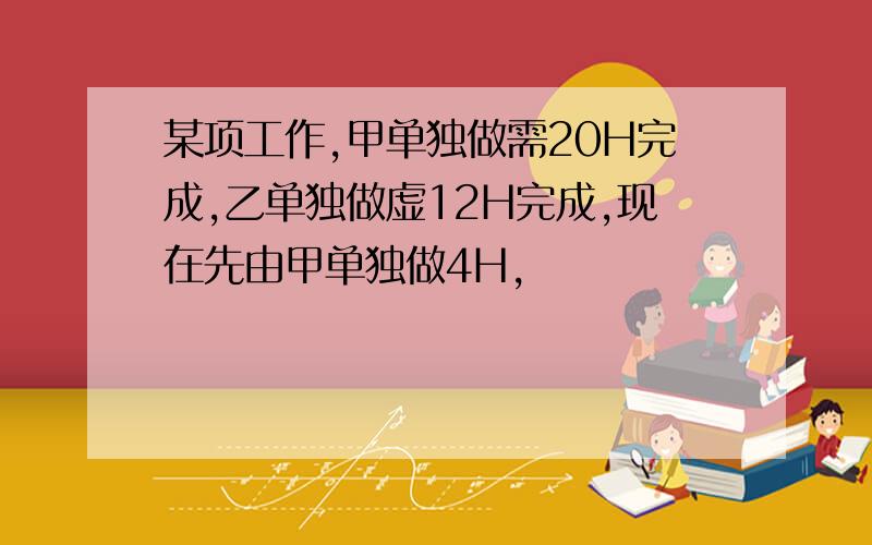 某项工作,甲单独做需20H完成,乙单独做虚12H完成,现在先由甲单独做4H,