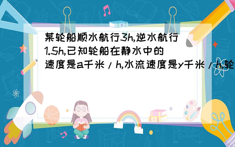 某轮船顺水航行3h,逆水航行1.5h,已知轮船在静水中的速度是a千米/h,水流速度是y千米/h,轮船共航行多少...某轮船顺水航行3h,逆水航行1.5h,已知轮船在静水中的速度是a千米/h,水流速度是y千米/h,