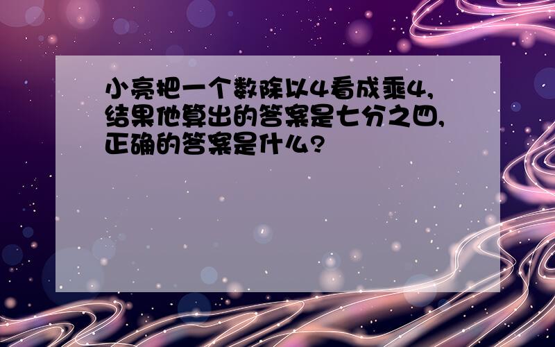 小亮把一个数除以4看成乘4,结果他算出的答案是七分之四,正确的答案是什么?