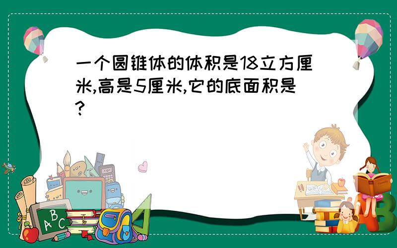 一个圆锥体的体积是18立方厘米,高是5厘米,它的底面积是?