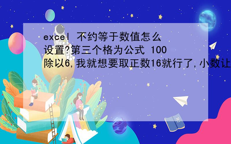 excel 不约等于数值怎么设置?第三个格为公式 100除以6,我就想要取正数16就行了,小数让表格自动去除就好,一设置单元格格式“小数位数”就约等于17了,这应该怎么处理?就要16就行,不要约等于,