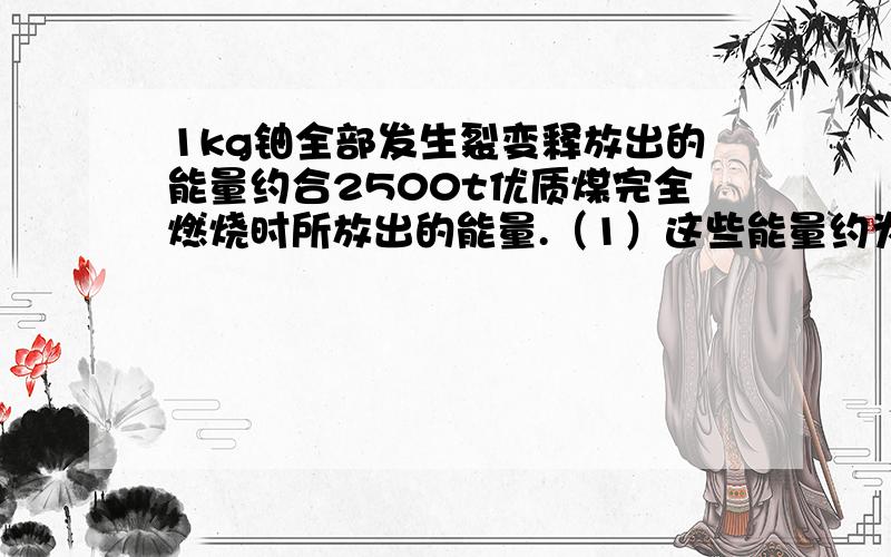 1kg铀全部发生裂变释放出的能量约合2500t优质煤完全燃烧时所放出的能量.（1）这些能量约为多少焦?1kg铀全部发生裂变释放出的能量约合2500t优质煤完全燃烧时所放出的能量.（1）这些能量约