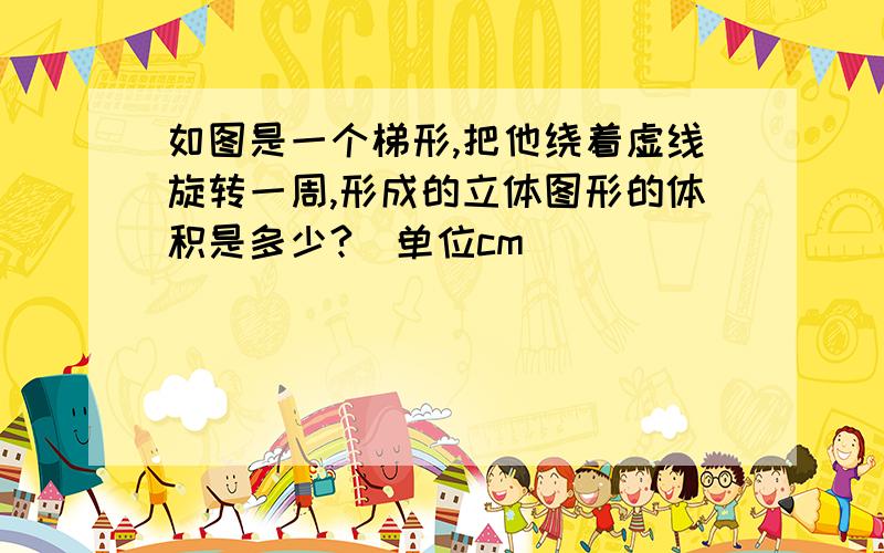 如图是一个梯形,把他绕着虚线旋转一周,形成的立体图形的体积是多少?(单位cm)