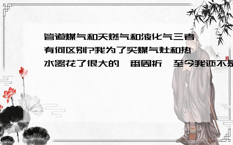 管道煤气和天燃气和液化气三者有何区别?我为了买煤气灶和热水器花了很大的一番周折,至今我还不是很明白这三者有何区别,不什么不同.