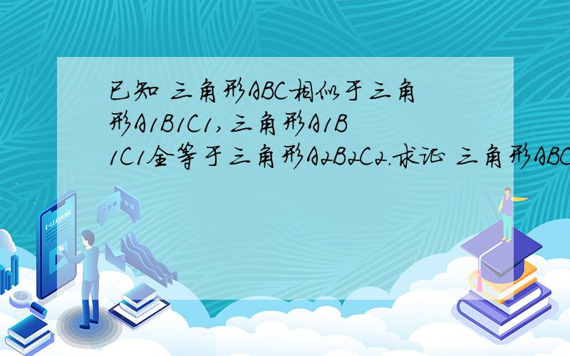 已知 三角形ABC相似于三角形A1B1C1,三角形A1B1C1全等于三角形A2B2C2.求证 三角形ABC相似于A2B2C2