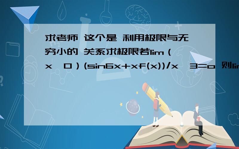 求老师 这个是 利用极限与无穷小的 关系求极限若lim（x→0）(sin6x+xf(x))/x^3=o 则lim（x→0）(6+f(x))/x^2为 但我 算的是0 对于 lim（x→0）(sin6x+xf(x))/x^3=o 等式左边 上下同除以x 不就得到 lim（x→0）(