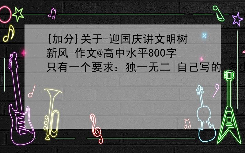 {加分}关于-迎国庆讲文明树新风-作文@高中水平800字只有一个要求：独一无二 自己写的 多少没关系 或者你就有个开头、结尾只要是世界上独一无二的,记住要求