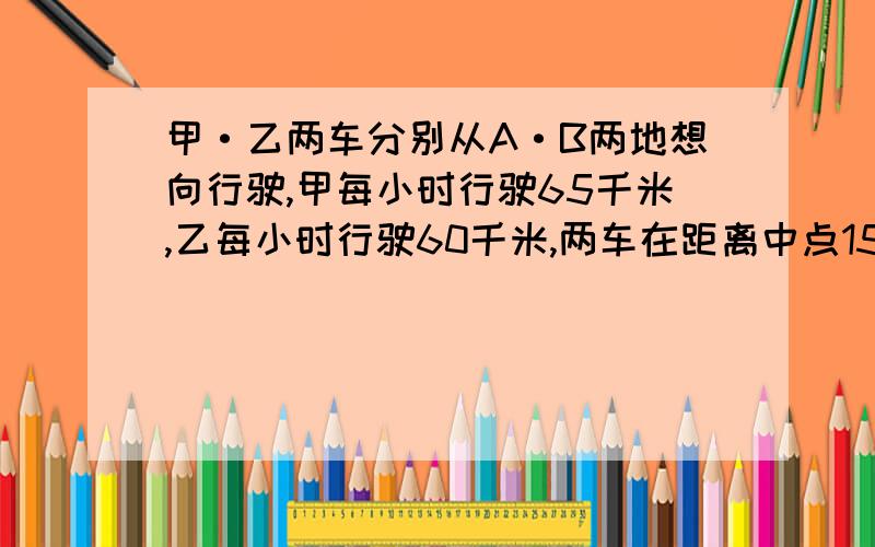 甲·乙两车分别从A·B两地想向行驶,甲每小时行驶65千米,乙每小时行驶60千米,两车在距离中点15千米处相甲·乙两车分别从A.B两地相向行驶,甲每小时行驶65千米,乙每小时行驶60千米,两车在距离