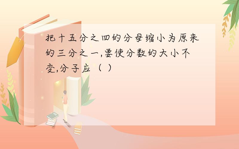 把十五分之四的分母缩小为原来的三分之一,要使分数的大小不变,分子应（ ）