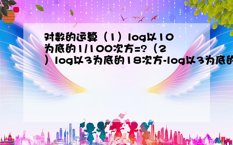 对数的运算（1）log以10为底的1/100次方=?（2）log以3为底的18次方-log以3为底的2次方=?（3）log以8为底真数为9比上log以2为底真数为3的值是?（4）log以2为底真数为x=log以8为底真数为x,则x的值为?