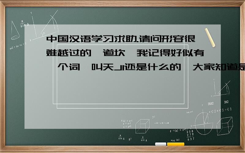 中国汉语学习求助.请问形容很难越过的一道坎,我记得好似有一个词,叫天JI还是什么的,大家知道是什么吗,有没有这样的一句话,那是一道很难越过的天JI.请问那个JI是怎么写啊,