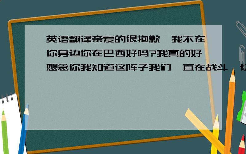 英语翻译亲爱的很抱歉,我不在你身边你在巴西好吗?我真的好想念你我知道这阵子我们一直在战斗一切是我的原因对不起我不应该跟你发脾气,让你伤心我也讨厌现在的自己但我是刀子嘴豆腐