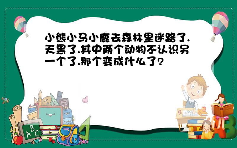 小熊小马小鹿去森林里迷路了.天黑了.其中两个动物不认识另一个了.那个变成什么了?