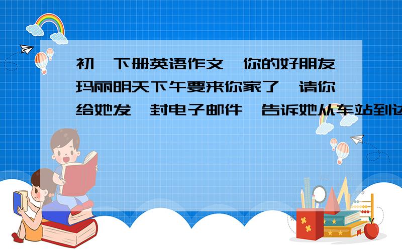 初一下册英语作文,你的好朋友玛丽明天下午要来你家了,请你给她发一封电子邮件,告诉她从车站到达你家的路线.