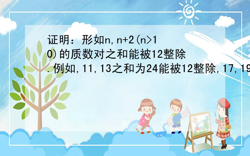 证明：形如n,n+2(n>10)的质数对之和能被12整除.例如,11,13之和为24能被12整除,17,19之和为36能被12整除.