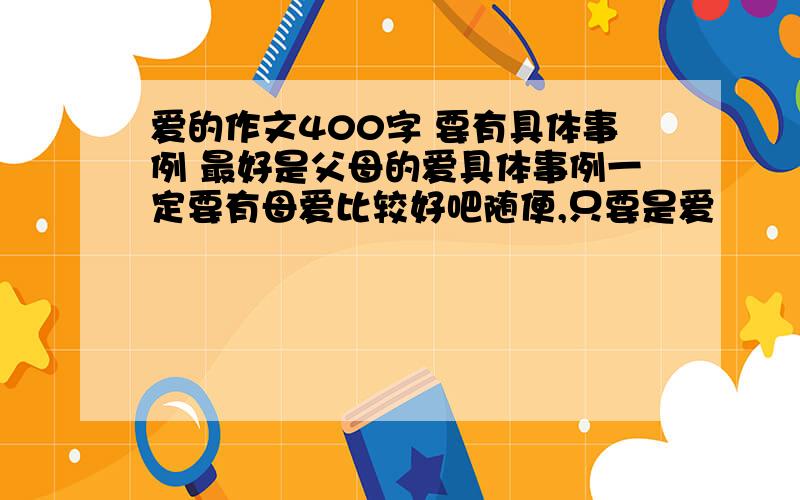 爱的作文400字 要有具体事例 最好是父母的爱具体事例一定要有母爱比较好吧随便,只要是爱