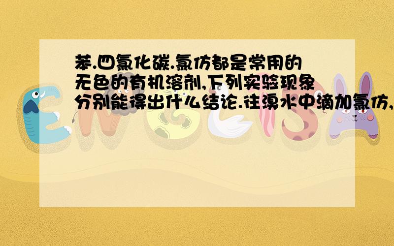 苯.四氯化碳.氯仿都是常用的无色的有机溶剂,下列实验现象分别能得出什么结论.往溴水中滴加氯仿,上层呈橙色,下层接近无色,振荡精置后,下层呈橙色上层呈无色.[至少2条哦]