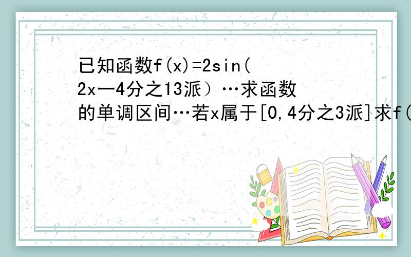 已知函数f(x)=2sin(2x一4分之13派）…求函数的单调区间…若x属于[0,4分之3派]求f(求f(x)的取值范围!、束缚