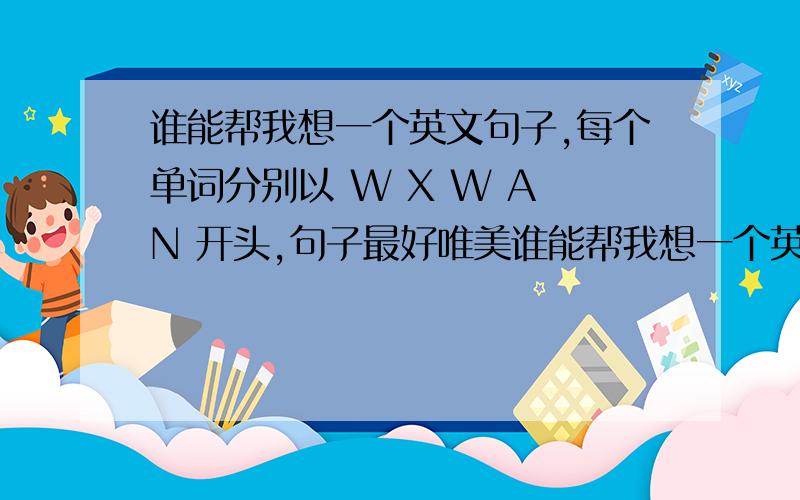 谁能帮我想一个英文句子,每个单词分别以 W X W A N 开头,句子最好唯美谁能帮我想一个英文句子,五个单词,每个单词分别以 W X W A N 开头,句子最好唯美点,有点难度,可是真的谢谢