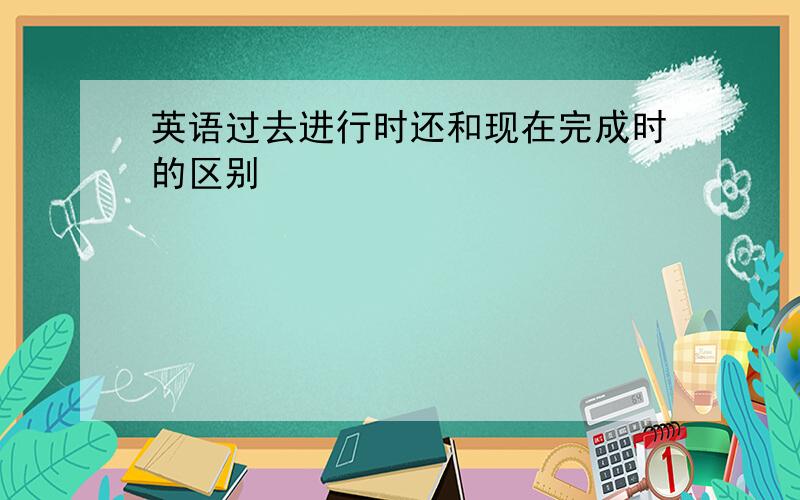 英语过去进行时还和现在完成时的区别