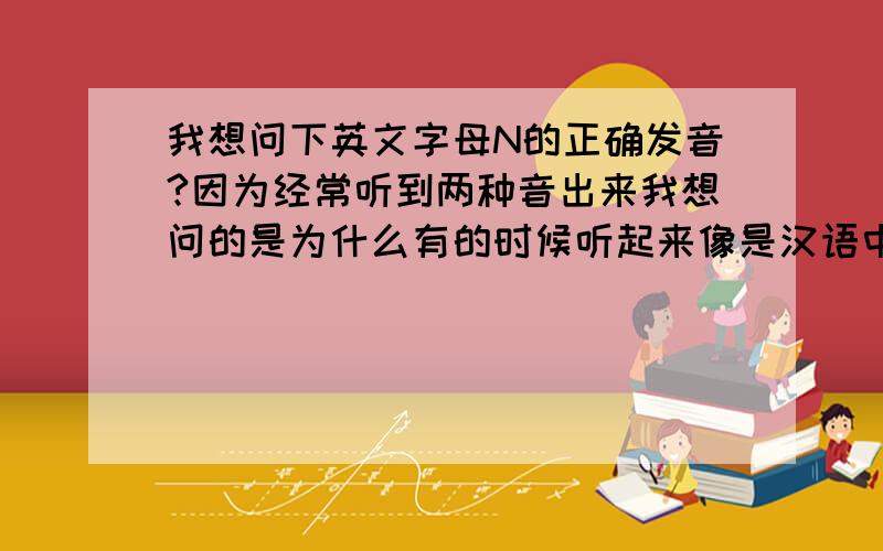 我想问下英文字母N的正确发音?因为经常听到两种音出来我想问的是为什么有的时候听起来像是汉语中的“恩”？