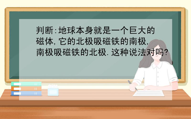 判断:地球本身就是一个巨大的磁体,它的北极吸磁铁的南极,南极吸磁铁的北极.这种说法对吗?