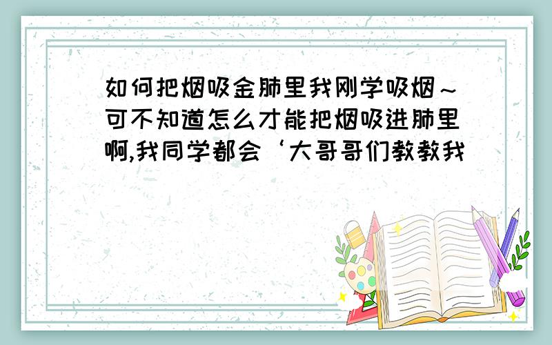 如何把烟吸金肺里我刚学吸烟～可不知道怎么才能把烟吸进肺里啊,我同学都会‘大哥哥们教教我