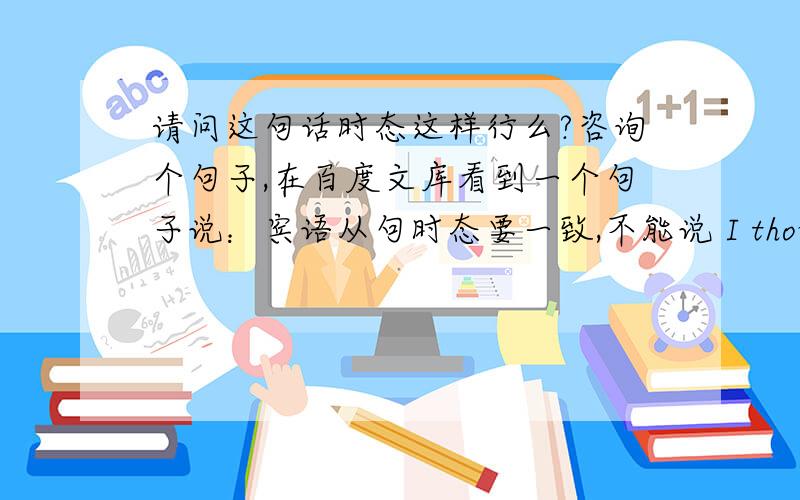 请问这句话时态这样行么?咨询个句子,在百度文库看到一个句子说：宾语从句时态要一致,不能说 I thought you are free today.改为：I thought you would be free today.（过去将来时）我觉得前后对应,后面