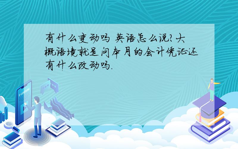 有什么变动吗 英语怎么说?大概语境就是问本月的会计凭证还有什么改动吗.