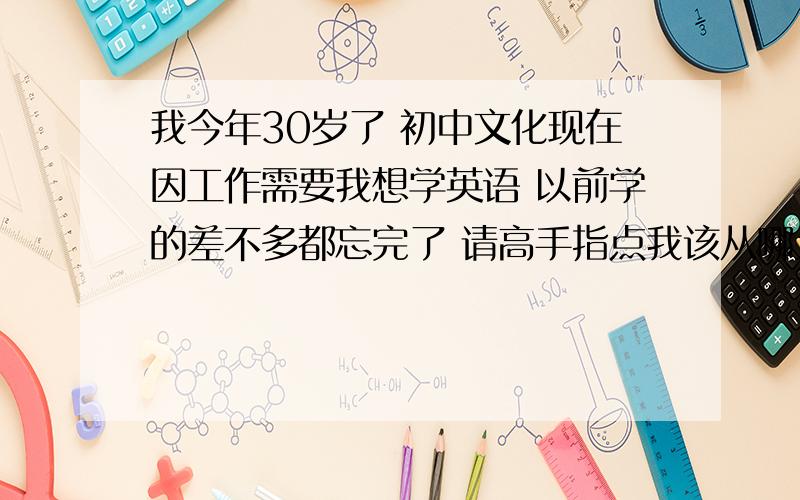 我今年30岁了 初中文化现在因工作需要我想学英语 以前学的差不多都忘完了 请高手指点我该从哪入手学的最快