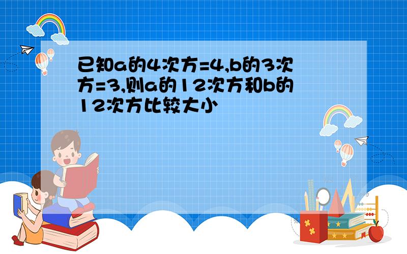 已知a的4次方=4,b的3次方=3,则a的12次方和b的12次方比较大小